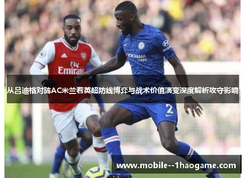 从吕迪格对阵AC米兰看英超防线博弈与战术价值演变深度解析攻守影响