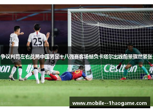 争议判罚左右战局中国男足十八强赛客场憾负卡塔尔出线前景骤然紧张