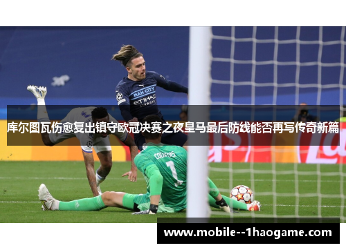 库尔图瓦伤愈复出镇守欧冠决赛之夜皇马最后防线能否再写传奇新篇