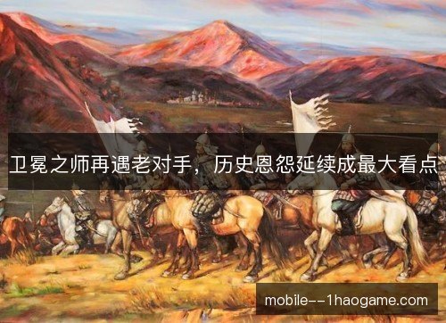 卫冕之师再遇老对手，历史恩怨延续成最大看点